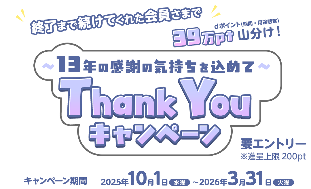～13年の感謝の気持ちをこめて～Thank Youキャンペーン　終了まで続けてくれた会員さまでdポイント（期間・用途限定）39万ポイント山分け！ キャンペーン期間：2025年10月1日（水曜）～2026年3月31日（火曜）